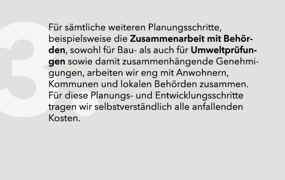 Für sämtliche weiteren Planungsschritte, beispielsweise die Zusammenarbeit mit Behörden, sowohl für Bau- als auch für Umweltprüfungen sowie damit zusammenhängende Genehmigungen, arbeiten wir eng mit Anwohnern, Kommunen und lokalen Behörden zusammen. Für diese Planungs- und Entwicklungsschritte tragen wir selbstverständlich alle anfallenden Kosten.