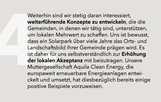 Weiterhin sind wir stetig daran interessiert, weiterführende Konzepte zu entwickeln, die die Gemeinden, in denen wir tätig sind, unterstützen, um lokalen Mehrwert zu schaffen. Uns ist bewusst, dass ein Solarpark über viele Jahre das Orts- und Landschaftsbild Ihrer Gemeinde prägen wird. Es ist daher für uns selbstverständlich zur Erhöhung der lokalen Akzeptanz mit beizutragen. Unsere Muttergesellschaft Aquila Clean Energy, die europaweit erneuerbare Energieanlagen entwickelt und umsetzt, hat diesbezüglich bereits einige positive Beispiele vorzuweisen.